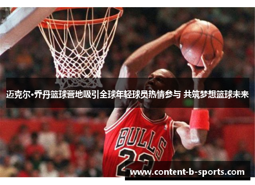 迈克尔·乔丹篮球营地吸引全球年轻球员热情参与 共筑梦想篮球未来 迈克尔·乔丹篮球营地吸引全球年轻球员热情参与 共筑梦想篮球未来