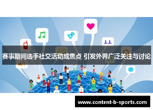 赛事期间选手社交活动成焦点 引发外界广泛关注与讨论